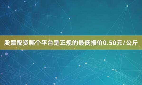 股票配资哪个平台是正规的最低报价0.50元/公斤