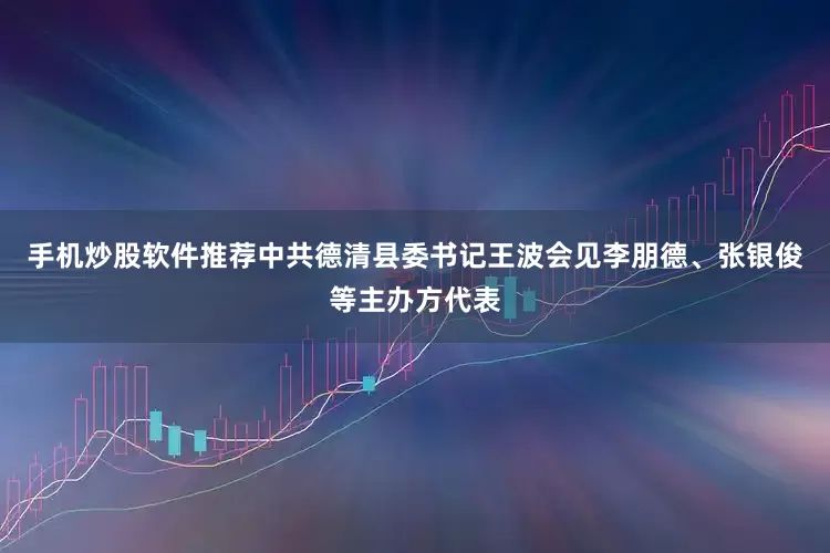 手机炒股软件推荐中共德清县委书记王波会见李朋德、张银俊等主办方代表
