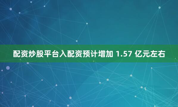 配资炒股平台入配资预计增加 1.57 亿元左右