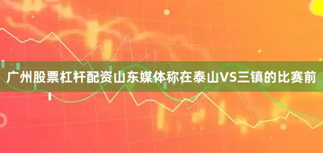 广州股票杠杆配资山东媒体称在泰山VS三镇的比赛前