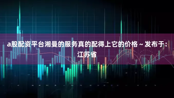 a股配资平台湘曼的服务真的配得上它的价格～发布于：江苏省
