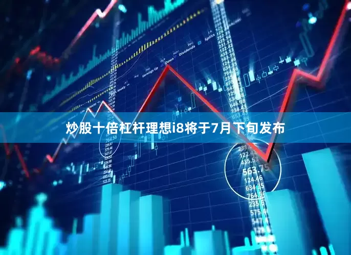 炒股十倍杠杆理想i8将于7月下旬发布