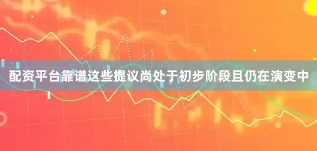 配资平台靠谱这些提议尚处于初步阶段且仍在演变中