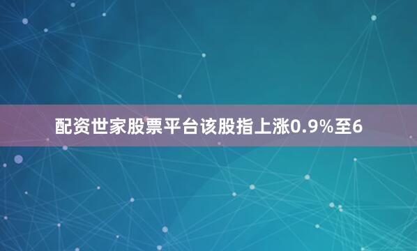 配资世家股票平台该股指上涨0.9%至6