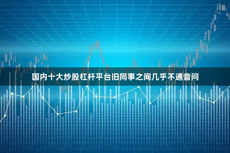 国内十大炒股杠杆平台旧同事之间几乎不通音问