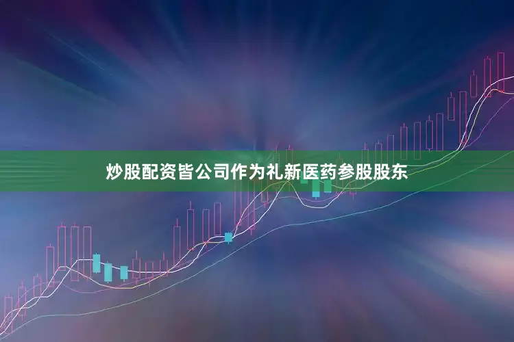 炒股配资皆公司作为礼新医药参股股东