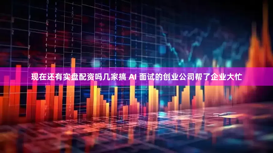 现在还有实盘配资吗几家搞 AI 面试的创业公司帮了企业大忙