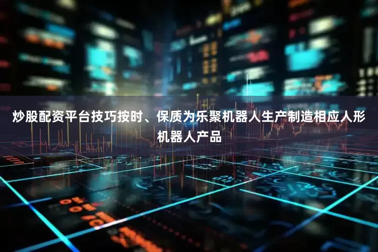 炒股配资平台技巧按时、保质为乐聚机器人生产制造相应人形机器人产品