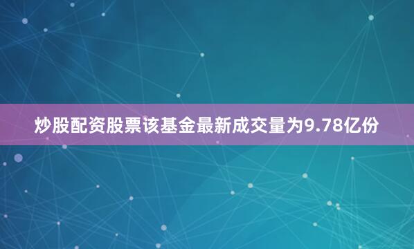 炒股配资股票该基金最新成交量为9.78亿份