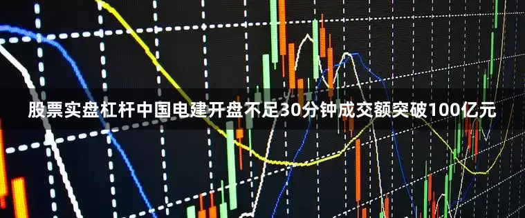 股票实盘杠杆中国电建开盘不足30分钟成交额突破100亿元