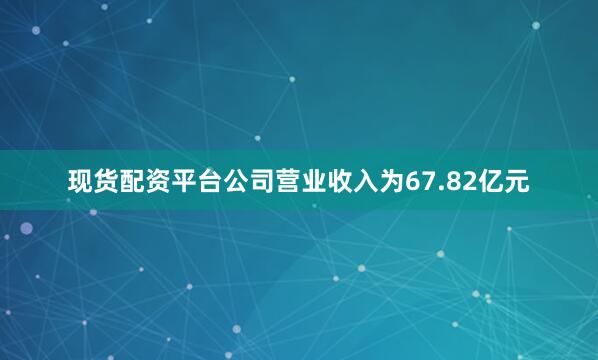 现货配资平台公司营业收入为67.82亿元