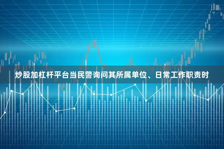 炒股加杠杆平台当民警询问其所属单位、日常工作职责时