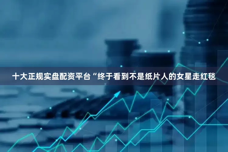 十大正规实盘配资平台“终于看到不是纸片人的女星走红毯