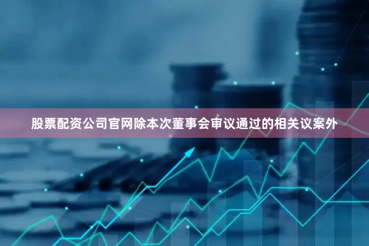 股票配资公司官网除本次董事会审议通过的相关议案外