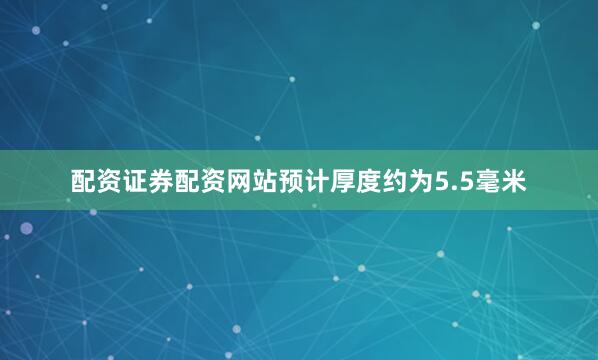 配资证券配资网站预计厚度约为5.5毫米