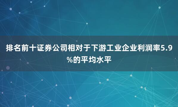 排名前十证券公司相对于下游工业企业利润率5.9%的平均水平