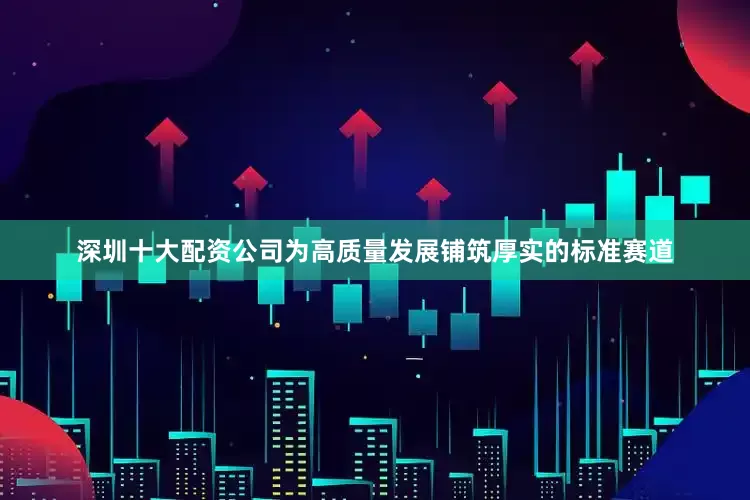 深圳十大配资公司为高质量发展铺筑厚实的标准赛道